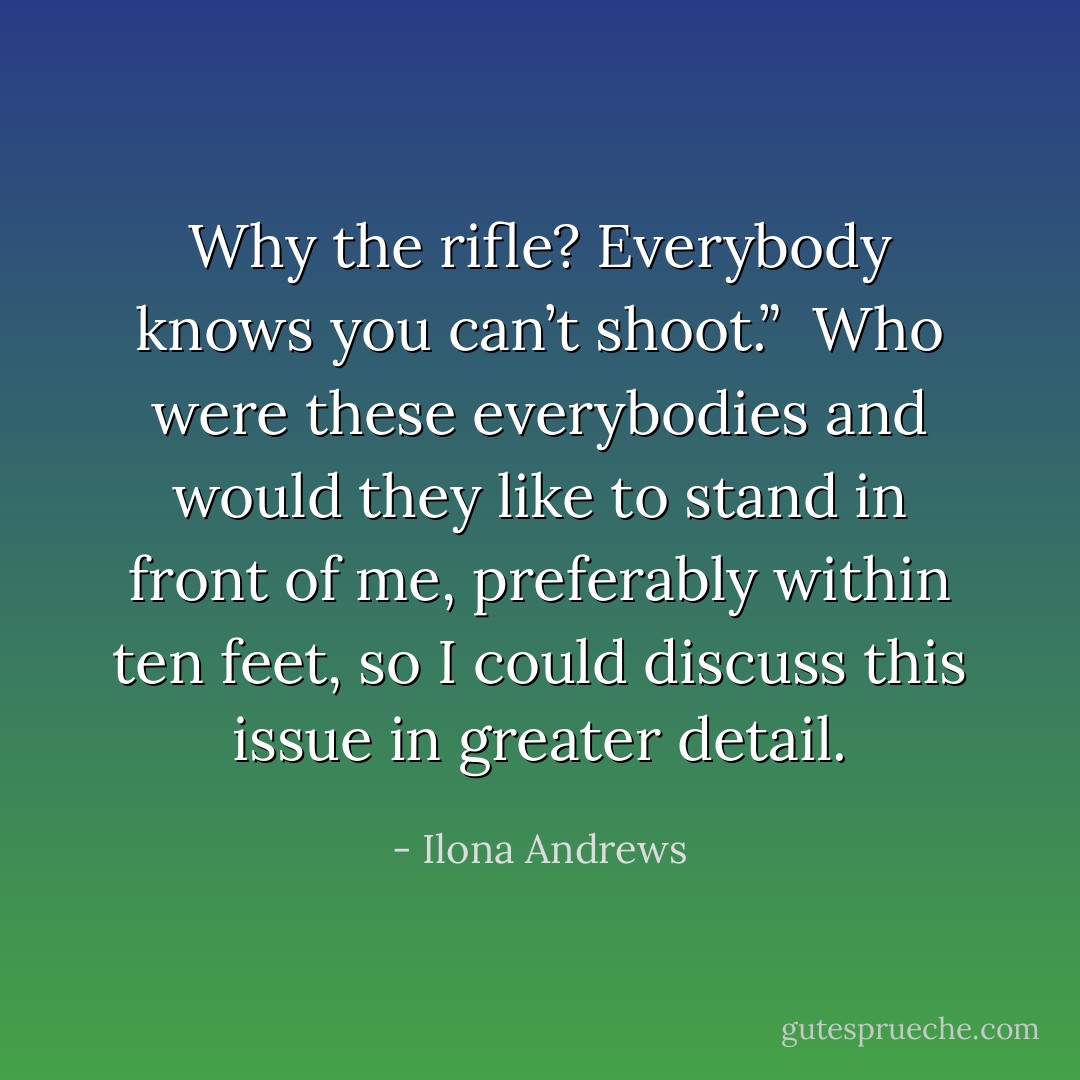 Why the rifle? Everybody knows you can’t shoot.” <br />Who were these everybodies and would they like to stand in front of me, preferably within ten feet, so I could discuss this issue in greater detail. - Ilona Andrews