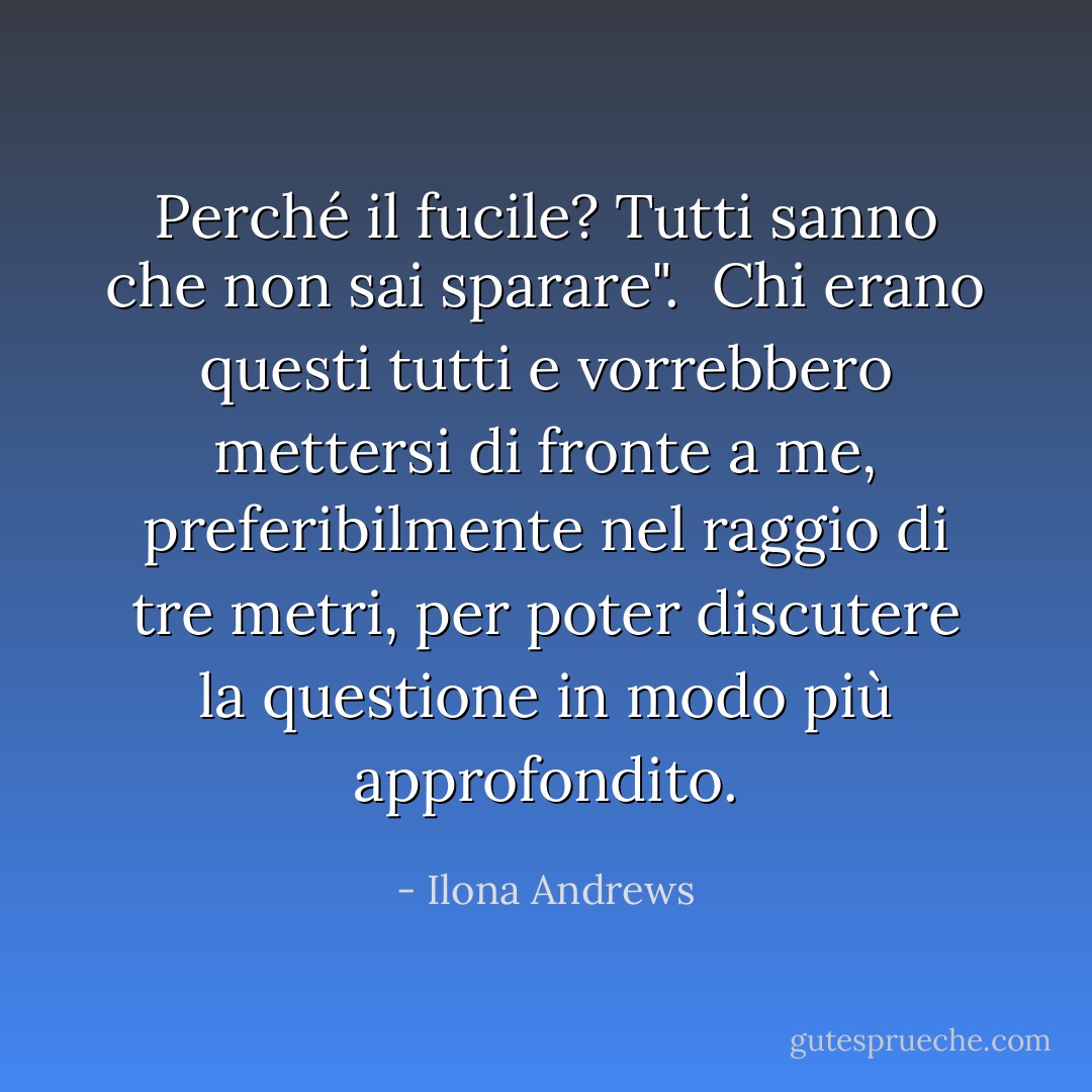 Perché il fucile? Tutti sanno che non sai sparare". <br />Chi erano questi tutti e vorrebbero mettersi di fronte a me, preferibilmente nel raggio di tre metri, per poter discutere la questione in modo più approfondito. - Ilona Andrews
