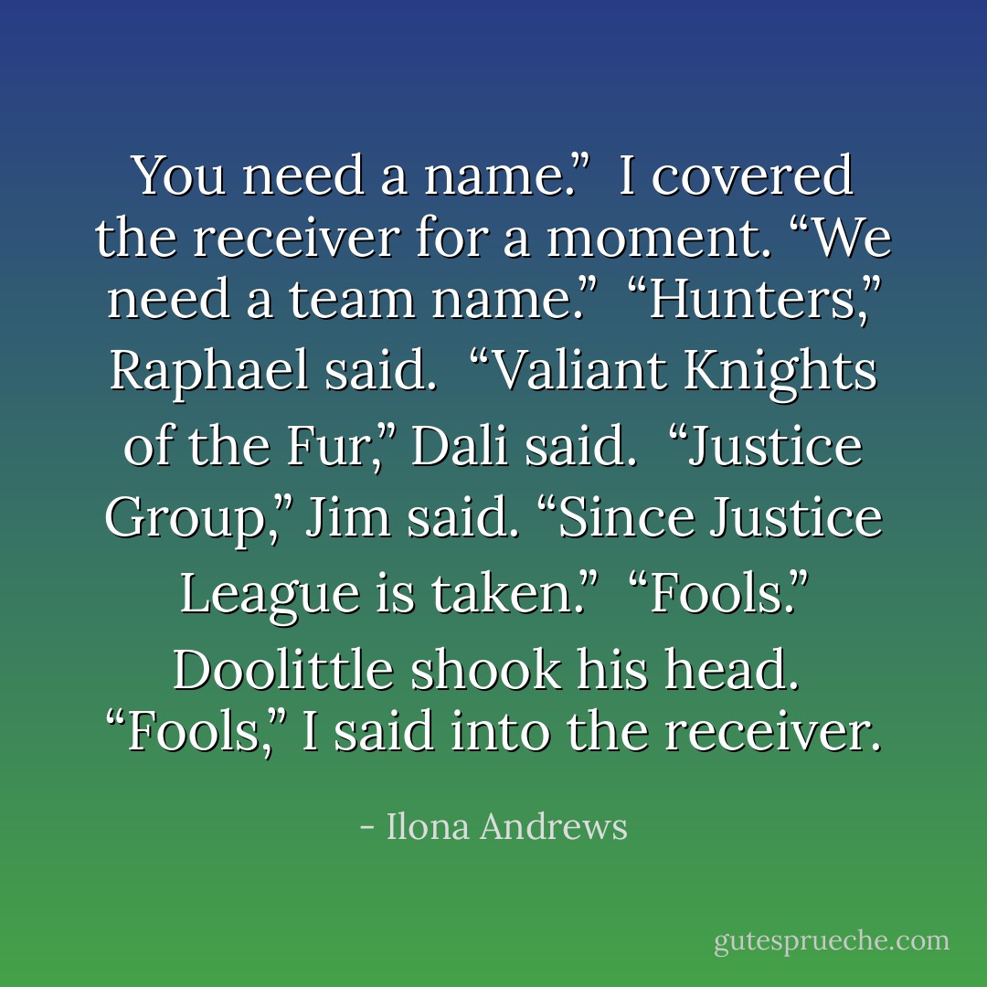 You need a name.” <br />I covered the receiver for a moment. “We need a team name.”<br /> “Hunters,” Raphael said. <br />“Valiant Knights of the Fur,” Dali said. <br />“Justice Group,” Jim said. “Since Justice League is taken.” <br />“Fools.” Doolittle shook his head. <br />“Fools,” I said into the receiver. - Ilona Andrews