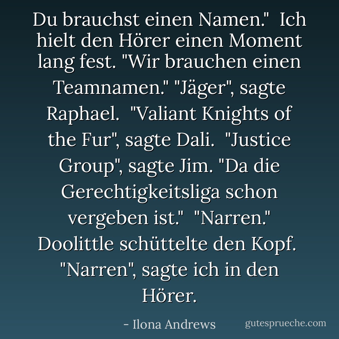 Du brauchst einen Namen." <br />Ich hielt den Hörer einen Moment lang fest. "Wir brauchen einen Teamnamen."<br />"Jäger", sagte Raphael. <br />"Valiant Knights of the Fur", sagte Dali. <br />"Justice Group", sagte Jim. "Da die Gerechtigkeitsliga schon vergeben ist." <br />"Narren." Doolittle schüttelte den Kopf. <br />"Narren", sagte ich in den Hörer. - Ilona Andrews<