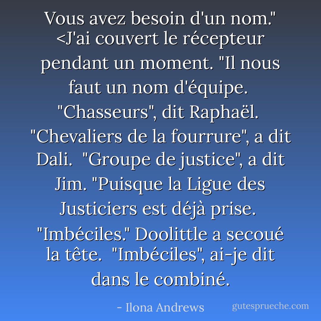 Vous avez besoin d'un nom." <J'ai couvert le récepteur pendant un moment. "Il nous faut un nom d'équipe. <br />"Chasseurs", dit Raphaël. <br />"Chevaliers de la fourrure", a dit Dali. <br />"Groupe de justice", a dit Jim. "Puisque la Ligue des Justiciers est déjà prise. <br />"Imbéciles." Doolittle a secoué la tête. <br />"Imbéciles", ai-je dit dans le combiné. - Ilona Andrews