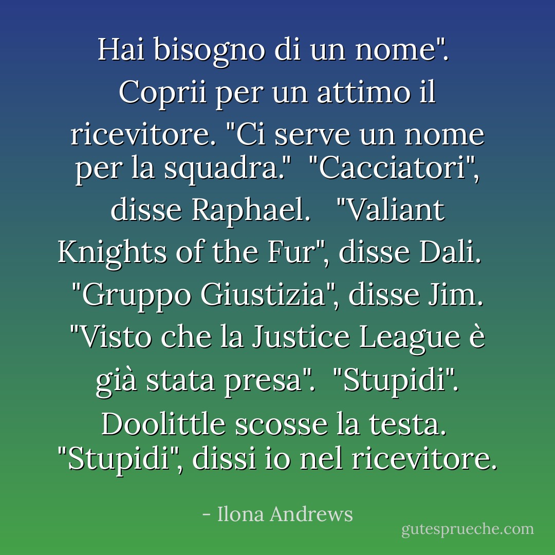 Hai bisogno di un nome". <br />Coprii per un attimo il ricevitore. "Ci serve un nome per la squadra."<br /> "Cacciatori", disse Raphael. <br /> "Valiant Knights of the Fur", disse Dali. <br /> "Gruppo Giustizia", disse Jim. "Visto che la Justice League è già stata presa". <br />"Stupidi". Doolittle scosse la testa. <br />"Stupidi", dissi io nel ricevitore. - Ilona Andrews