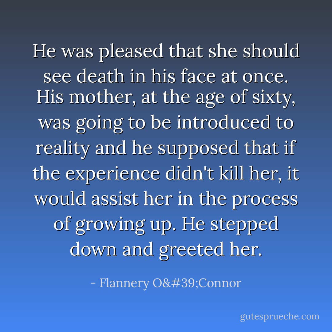 He was pleased that she should see death in his face at once. His mother, at the age of sixty, was going to be introduced to reality and he supposed that if the experience didn't kill her, it would assist her in the process of growing up. He stepped down and greeted her. - Flannery O'Connor