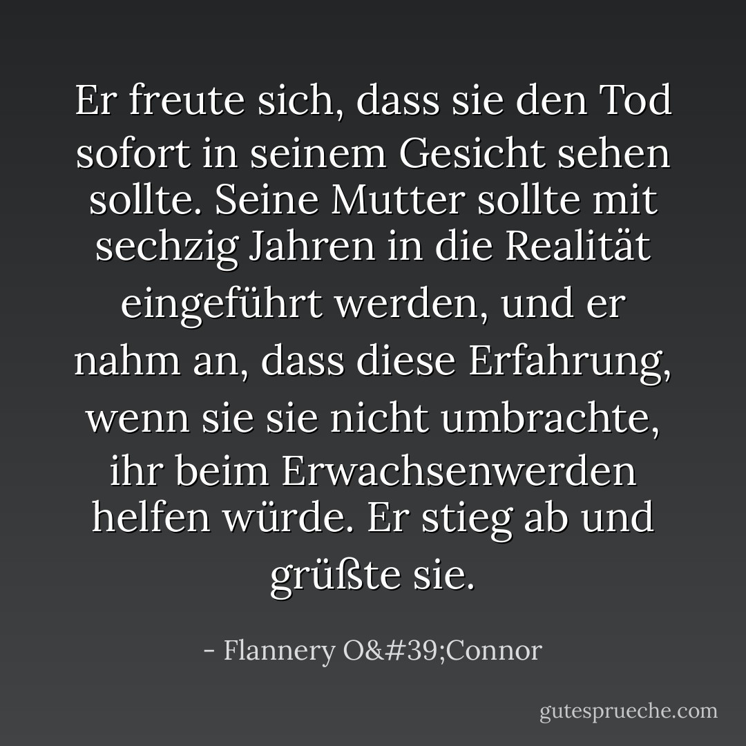Er freute sich, dass sie den Tod sofort in seinem Gesicht sehen sollte. Seine Mutter sollte mit sechzig Jahren in die Realität eingeführt werden, und er nahm an, dass diese Erfahrung, wenn sie sie nicht umbrachte, ihr beim Erwachsenwerden helfen würde. Er stieg ab und grüßte sie. - Flannery O'Connor<