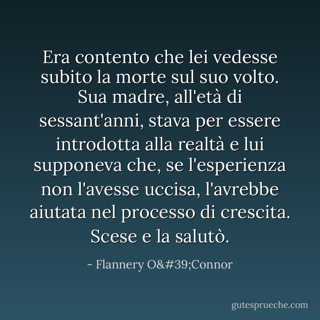 Era contento che lei vedesse subito la morte sul suo volto. Sua madre, all'età di sessant'anni, stava per essere introdotta alla realtà e lui supponeva che, se l'esperienza non l'avesse uccisa, l'avrebbe aiutata nel processo di crescita. Scese e la salutò. - Flannery O'Connor