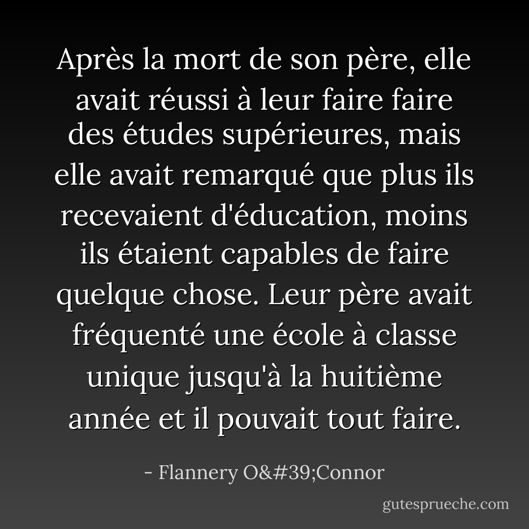 Après la mort de son père, elle avait réussi à leur faire faire des études supérieures, mais elle avait remarqué que plus ils recevaient d'éducation, moins ils étaient capables de faire quelque chose. Leur père avait fréquenté une école à classe unique jusqu'à la huitième année et il pouvait tout faire. - Flannery O'Connor