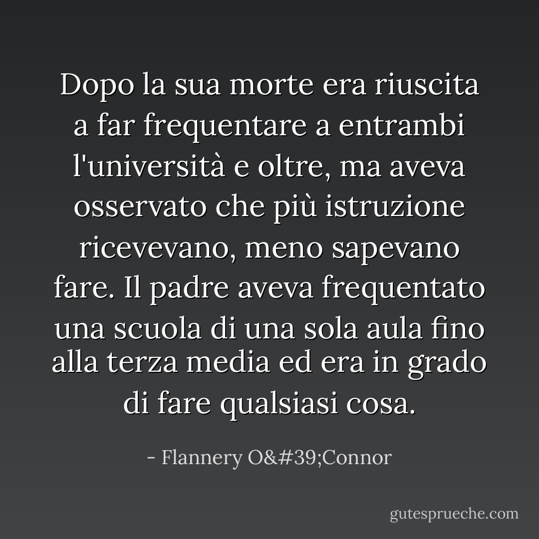 Dopo la sua morte era riuscita a far frequentare a entrambi l'università e oltre, ma aveva osservato che più istruzione ricevevano, meno sapevano fare. Il padre aveva frequentato una scuola di una sola aula fino alla terza media ed era in grado di fare qualsiasi cosa. - Flannery O'Connor