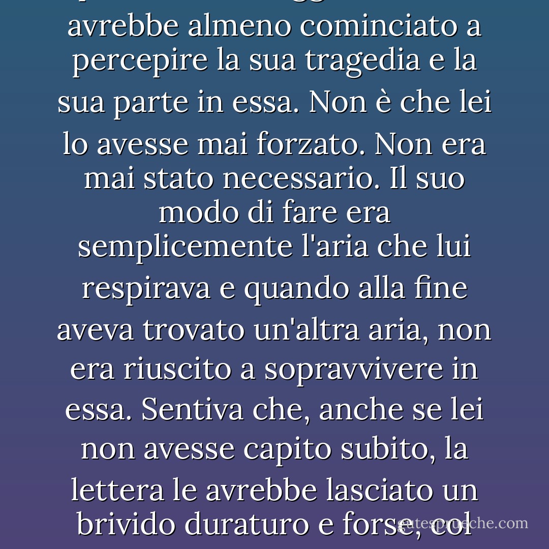 Scrivendolo, aveva raggiunto il baratro della disperazione e pensava che, leggendolo, lei avrebbe almeno cominciato a percepire la sua tragedia e la sua parte in essa. Non è che lei lo avesse mai forzato. Non era mai stato necessario. Il suo modo di fare era semplicemente l'aria che lui respirava e quando alla fine aveva trovato un'altra aria, non era riuscito a sopravvivere in essa. Sentiva che, anche se lei non avesse capito subito, la lettera le avrebbe lasciato un brivido duraturo e forse, col tempo, l'avrebbe portata a vedersi così com'era. - Flannery O'Connor