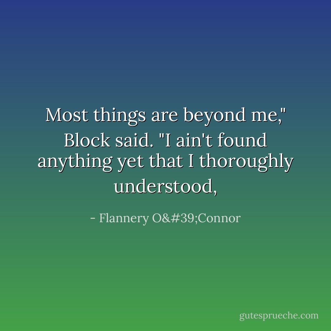 Most things are beyond me," Block said. "I ain't found anything yet that I thoroughly understood, - Flannery O'Connor