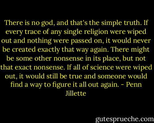 There is no god, and that's the simple truth. If every trace of any single religion were wiped out and nothing were passed on, it would never be created exactly that way again. There might be some other nonsense in its place, but not that exact nonsense. If all of science were wiped out, it would still be true and someone would find a way to figure it all out again. - Penn Jillette