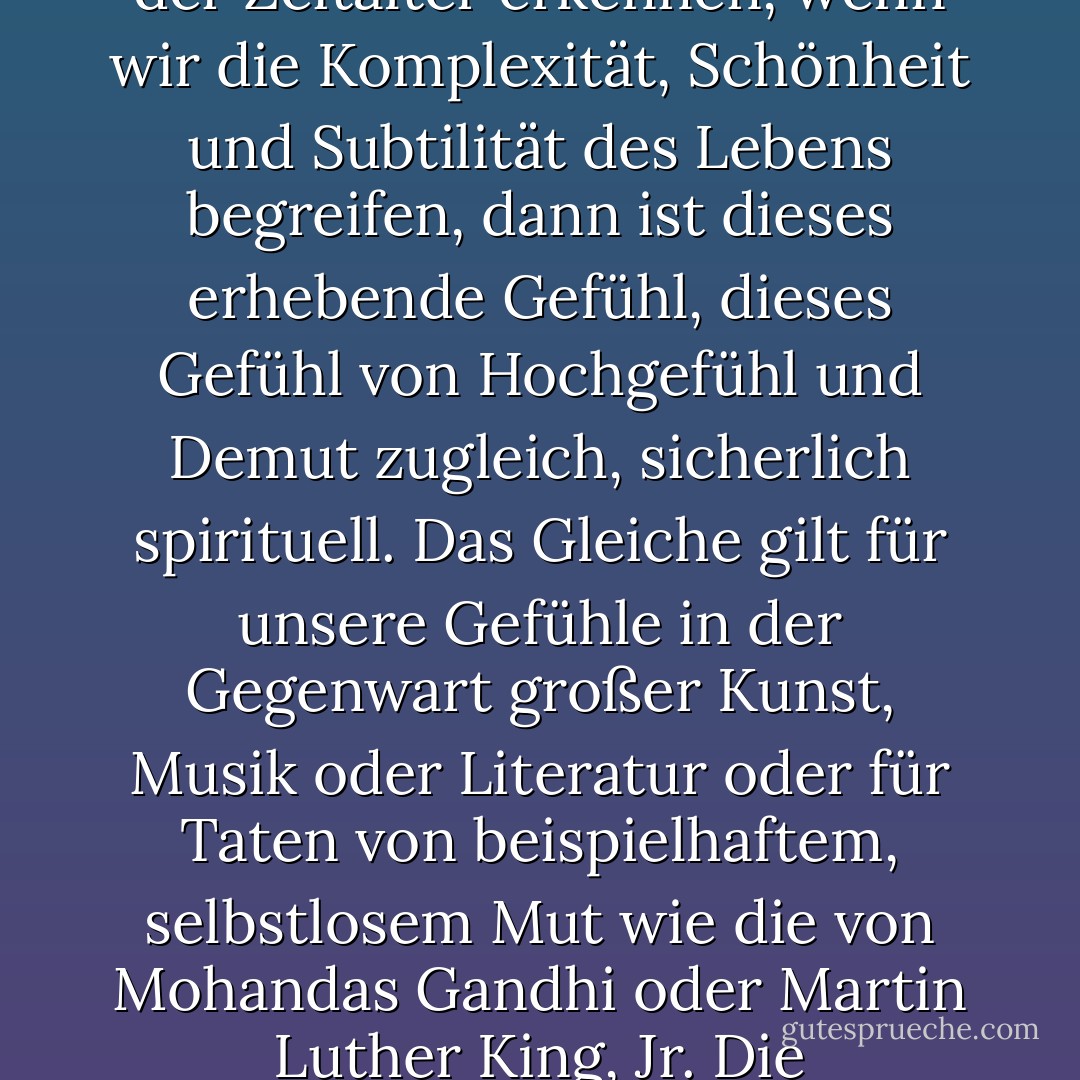 Die Wissenschaft ist nicht nur mit der Spiritualität vereinbar, sie ist eine tiefe Quelle der Spiritualität. Wenn wir unseren Platz in der Unermesslichkeit von Lichtjahren und im Lauf der Zeitalter erkennen, wenn wir die Komplexität, Schönheit und Subtilität des Lebens begreifen, dann ist dieses erhebende Gefühl, dieses Gefühl von Hochgefühl und Demut zugleich, sicherlich spirituell. Das Gleiche gilt für unsere Gefühle in der Gegenwart großer Kunst, Musik oder Literatur oder für Taten von beispielhaftem, selbstlosem Mut wie die von Mohandas Gandhi oder Martin Luther King, Jr. Die Vorstellung, dass sich Wissenschaft und Spiritualität irgendwie gegenseitig ausschließen, erweist beiden einen schlechten Dienst. - Carl Sagan<