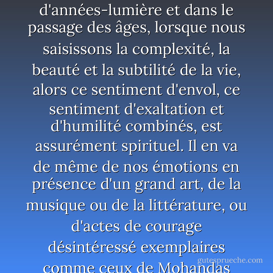 La science n'est pas seulement compatible avec la spiritualité ; elle est une source profonde de spiritualité. Lorsque nous reconnaissons notre place dans une immensité d'années-lumière et dans le passage des âges, lorsque nous saisissons la complexité, la beauté et la subtilité de la vie, alors ce sentiment d'envol, ce sentiment d'exaltation et d'humilité combinés, est assurément spirituel. Il en va de même de nos émotions en présence d'un grand art, de la musique ou de la littérature, ou d'actes de courage désintéressé exemplaires comme ceux de Mohandas Gandhi ou de Martin Luther King, Jr. L'idée que la science et la spiritualité s'excluent mutuellement rend un mauvais service à l'une et à l'autre. - Carl Sagan