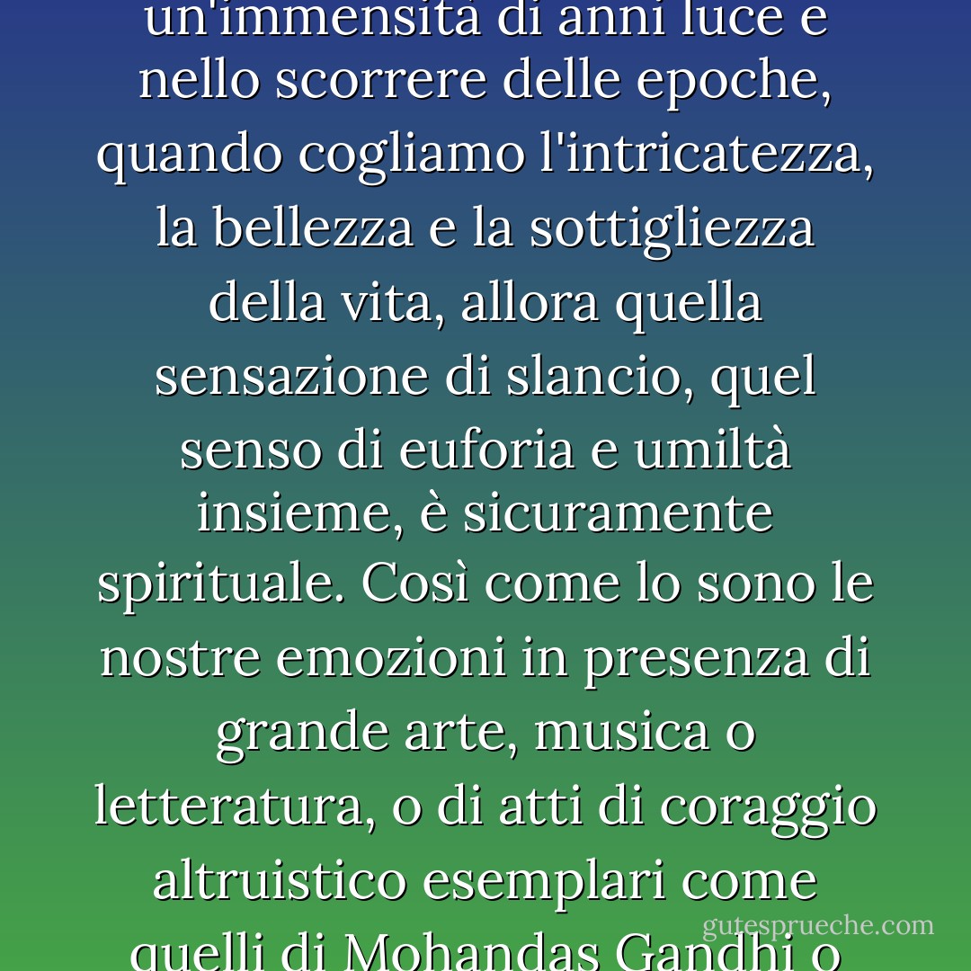 La scienza non è solo compatibile con la spiritualità, ma è una fonte profonda di spiritualità. Quando riconosciamo il nostro posto in un'immensità di anni luce e nello scorrere delle epoche, quando cogliamo l'intricatezza, la bellezza e la sottigliezza della vita, allora quella sensazione di slancio, quel senso di euforia e umiltà insieme, è sicuramente spirituale. Così come lo sono le nostre emozioni in presenza di grande arte, musica o letteratura, o di atti di coraggio altruistico esemplari come quelli di Mohandas Gandhi o Martin Luther King, Jr. L'idea che scienza e spiritualità si escludano a vicenda rende un cattivo servizio a entrambe. - Carl Sagan