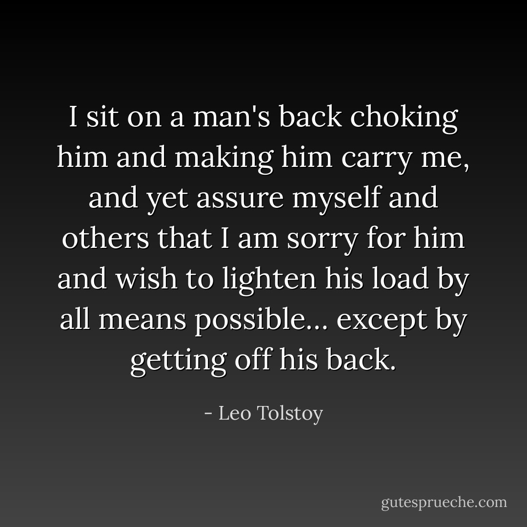 I sit on a man's back choking him and making him carry me, and yet assure myself and others that I am sorry for him and wish to lighten his load by all means possible… except by getting off his back. - Leo Tolstoy
