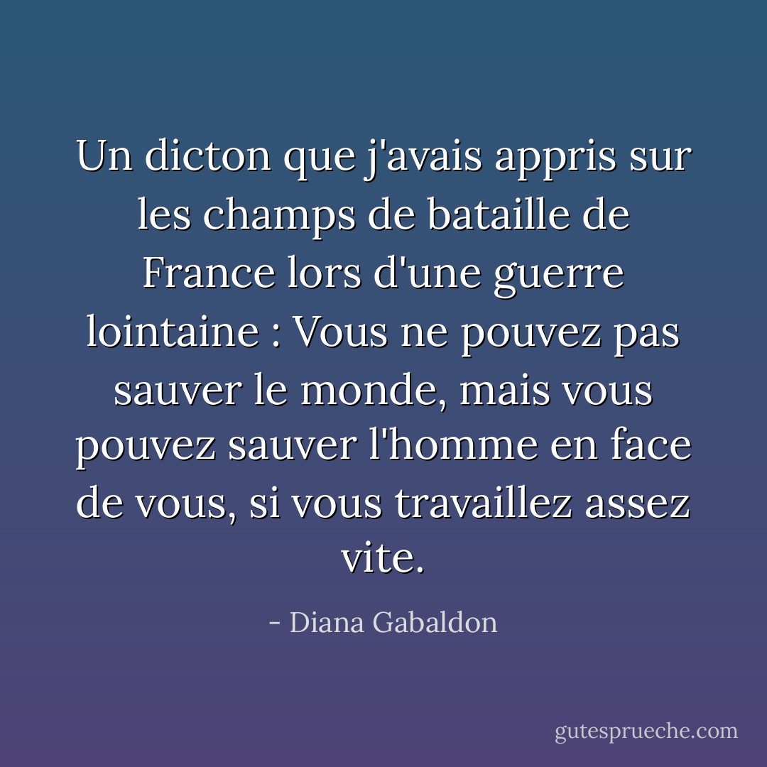 Un dicton que j'avais appris sur les champs de bataille de France lors d'une guerre lointaine : Vous ne pouvez pas sauver le monde, mais vous pouvez sauver l'homme en face de vous, si vous travaillez assez vite. - Diana Gabaldon