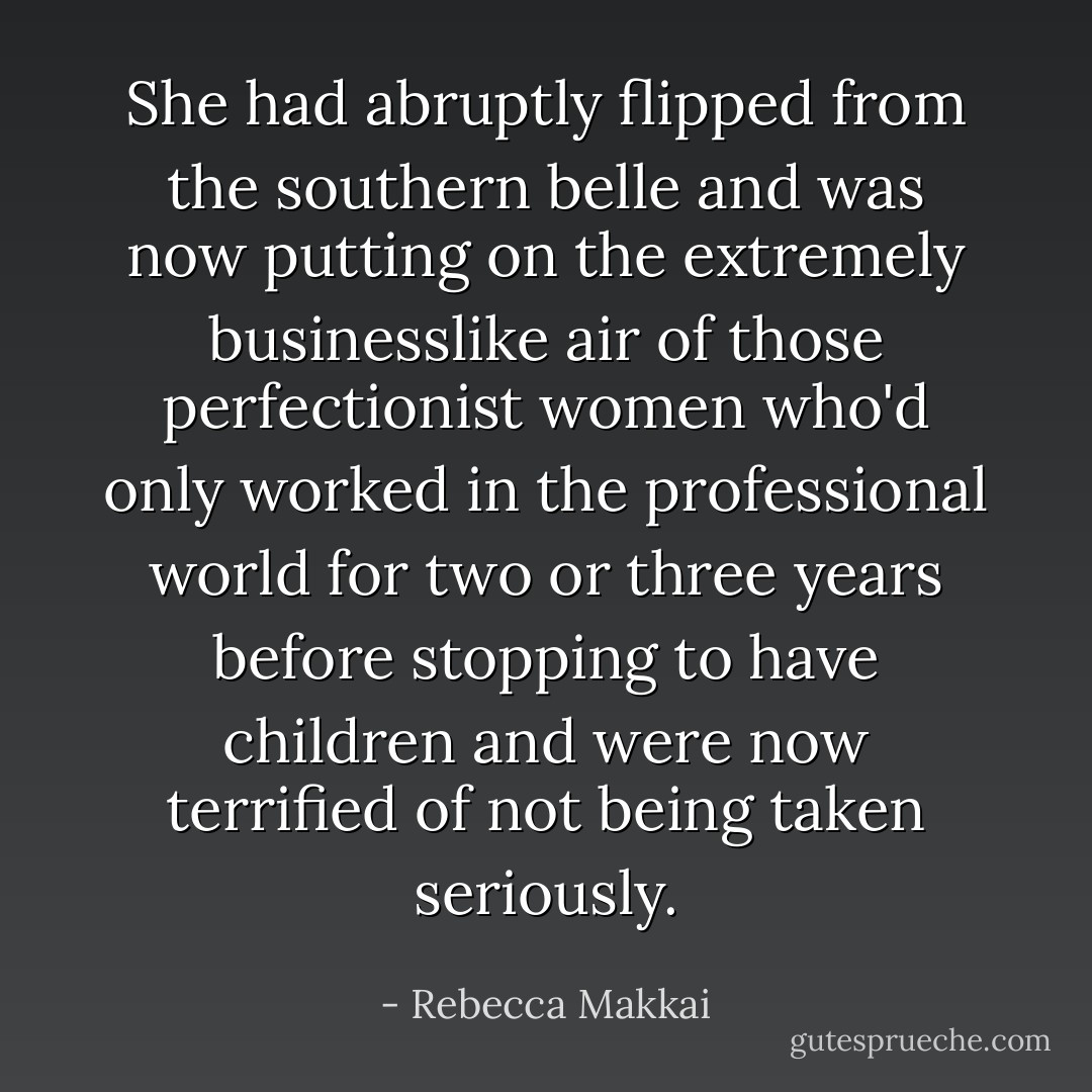 She had abruptly flipped from the southern belle and was now putting on the extremely businesslike air of those perfectionist women who'd only worked in the professional world for two or three years before stopping to have children and were now terrified of not being taken seriously. - Rebecca Makkai