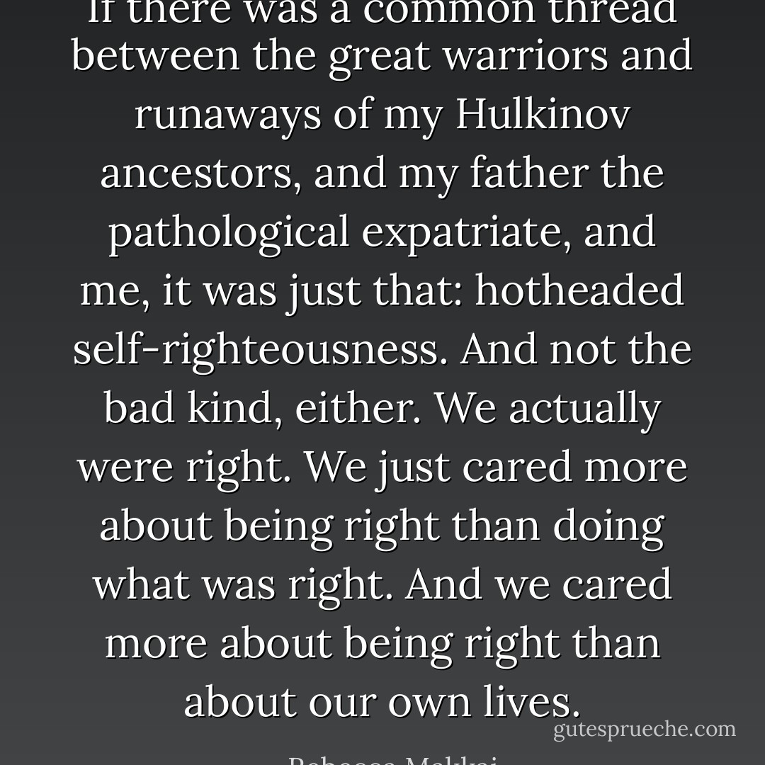 If there was a common thread between the great warriors and runaways of my Hulkinov ancestors, and my father the pathological expatriate, and me, it was just that: hotheaded self-righteousness. And not the bad kind, either. We actually were right. We just cared more about being right than doing what was right. And we cared more about being right than about our own lives. - Rebecca Makkai