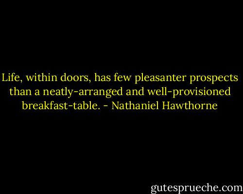 Life, within doors, has few pleasanter prospects than a neatly-arranged and well-provisioned breakfast-table. - Nathaniel Hawthorne