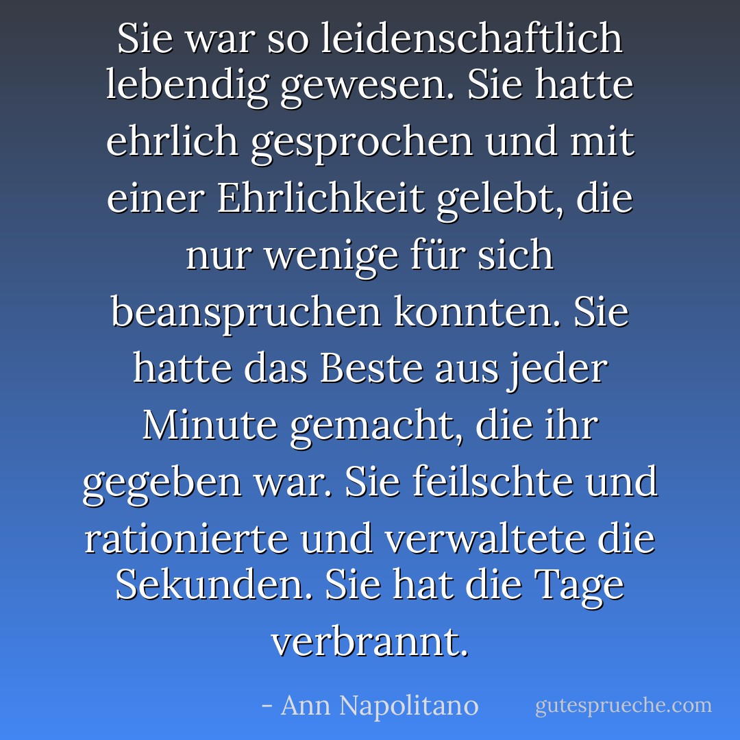 Sie war so leidenschaftlich lebendig gewesen. Sie hatte ehrlich gesprochen und mit einer Ehrlichkeit gelebt, die nur wenige für sich beanspruchen konnten. Sie hatte das Beste aus jeder Minute gemacht, die ihr gegeben war. Sie feilschte und rationierte und verwaltete die Sekunden. Sie hat die Tage verbrannt. - Ann Napolitano<