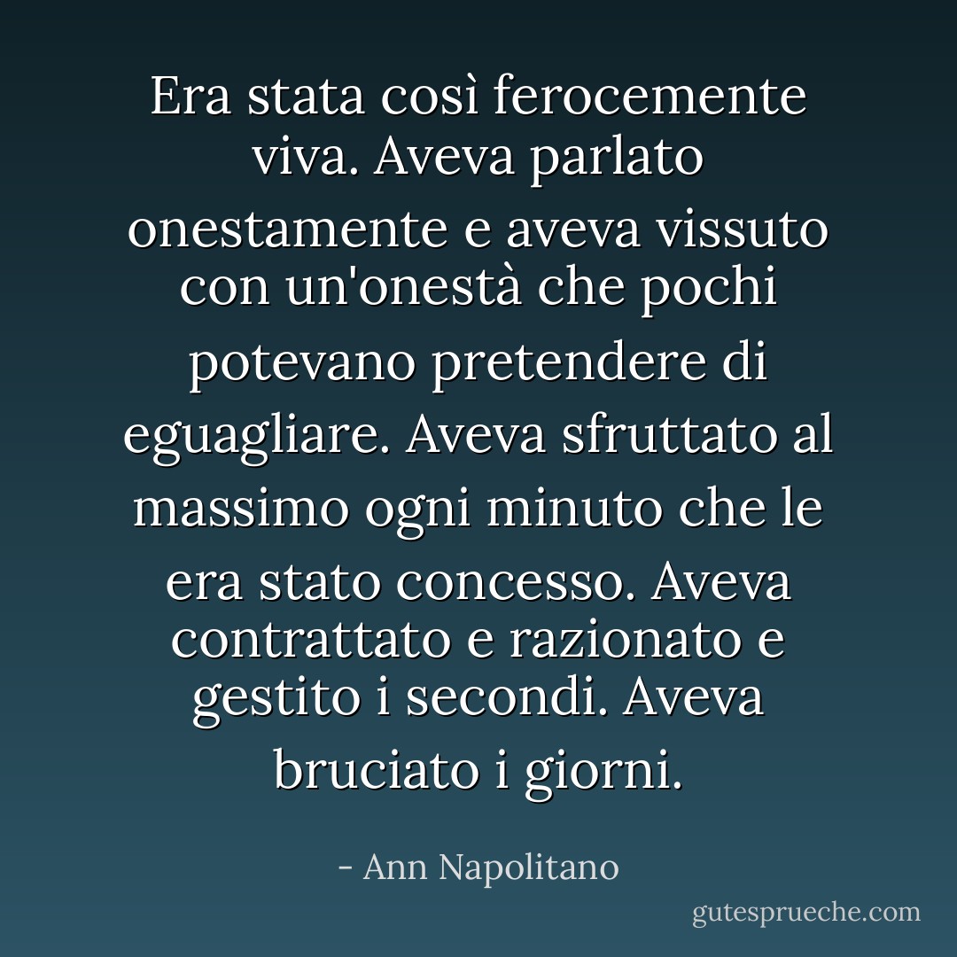 Era stata così ferocemente viva. Aveva parlato onestamente e aveva vissuto con un'onestà che pochi potevano pretendere di eguagliare. Aveva sfruttato al massimo ogni minuto che le era stato concesso. Aveva contrattato e razionato e gestito i secondi. Aveva bruciato i giorni. - Ann Napolitano