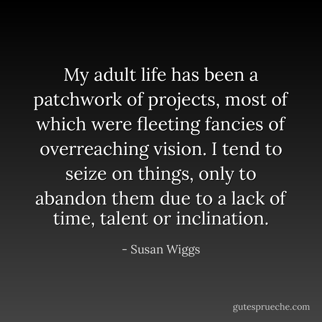 My adult life has been a patchwork of projects, most of which were fleeting fancies of overreaching vision. I tend to seize on things, only to abandon them due to a lack of time, talent or inclination. - Susan Wiggs