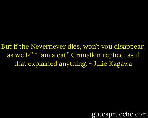 But if the Nevernever dies, won’t you disappear, as well?”<br />“I am a cat,” Grimalkin replied, as if that explained anything. - Julie Kagawa