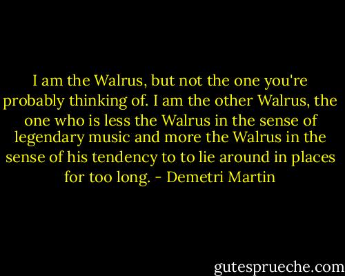 I am the Walrus, but not the one you're probably thinking of. I am the other Walrus, the one who is less the Walrus in the sense of legendary music and more the Walrus in the sense of his tendency to to lie around in places for too long. - Demetri Martin