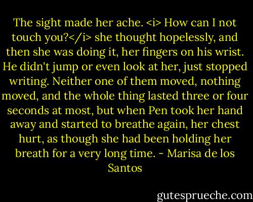 The sight made her ache. <i> How can I not touch you?</i> she thought hopelessly, and then she was doing it, her fingers on his wrist. He didn't jump or even look at her, just stopped writing. Neither one of them moved, nothing moved, and the whole thing lasted three or four seconds at most, but when Pen took her hand away and started to breathe again, her chest hurt, as though she had been holding her breath for a very long time. - Marisa de los Santos