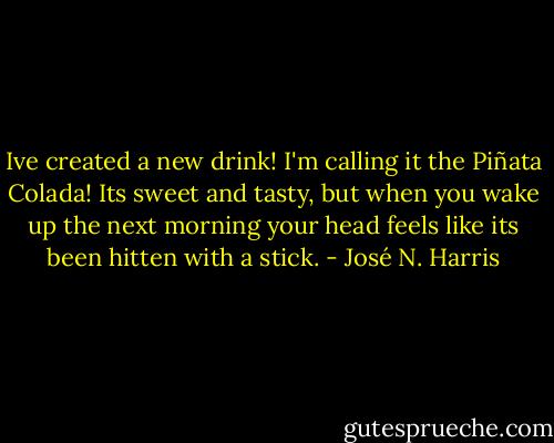 Ive created a new drink! I'm calling it the Piñata Colada! Its sweet and tasty, but when you wake up the next morning your head feels like its been hitten with a stick. - José N. Harris