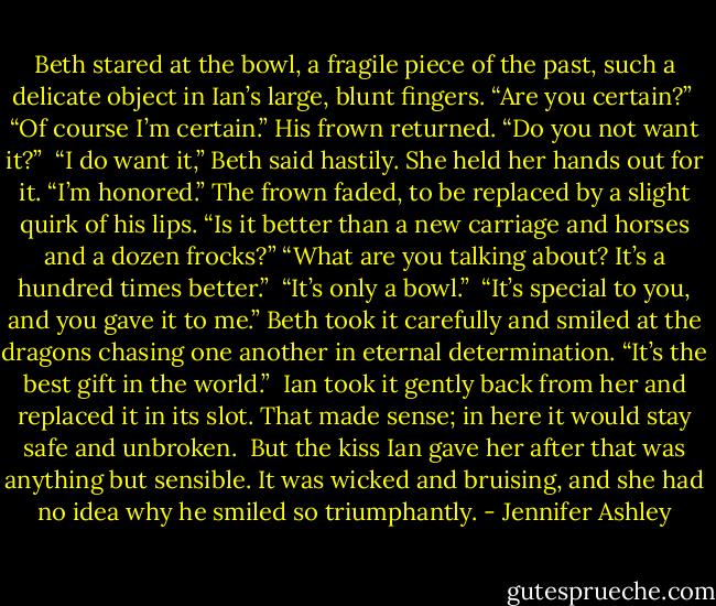 Beth stared at the bowl, a fragile piece of the past, such a delicate object in Ian’s large, blunt fingers. “Are you certain?” <br />“Of course I’m certain.” His frown returned. “Do you not want it?” <br />“I do want it,” Beth said hastily. She held her hands out for it. “I’m honored.” The frown faded, to be replaced by a slight quirk of his lips.<br />“Is it better than a new carriage and horses and a dozen frocks?”<br />“What are you talking about? It’s a hundred times better.” <br />“It’s only a bowl.” <br />“It’s special to you, and you gave it to me.” Beth took it carefully and smiled at the dragons chasing one another in eternal determination. “It’s the best gift in the world.” <br />Ian took it gently back from her and replaced it in its slot. That made sense; in here it would stay safe and unbroken. <br />But the kiss Ian gave her after that was anything but sensible. It was wicked and bruising, and she had no idea why he smiled so triumphantly. - Jennifer Ashley