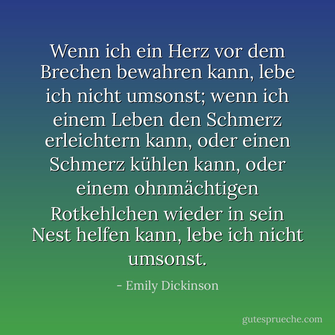Wenn ich ein Herz vor dem Brechen bewahren kann,<br />lebe ich nicht umsonst;<br />wenn ich einem Leben den Schmerz erleichtern kann,<br />oder einen Schmerz kühlen kann,<br />oder einem ohnmächtigen Rotkehlchen<br />wieder in sein Nest helfen kann,<br />lebe ich nicht umsonst. - Emily Dickinson<