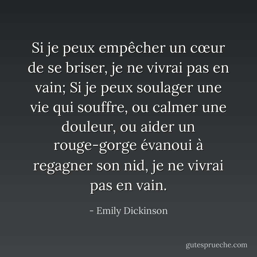 Si je peux empêcher un cœur de se briser,<br />je ne vivrai pas en vain;<br />Si je peux soulager une vie qui souffre,<br />ou calmer une douleur,<br />ou aider un rouge-gorge évanoui<br />à regagner son nid,<br />je ne vivrai pas en vain. - Emily Dickinson