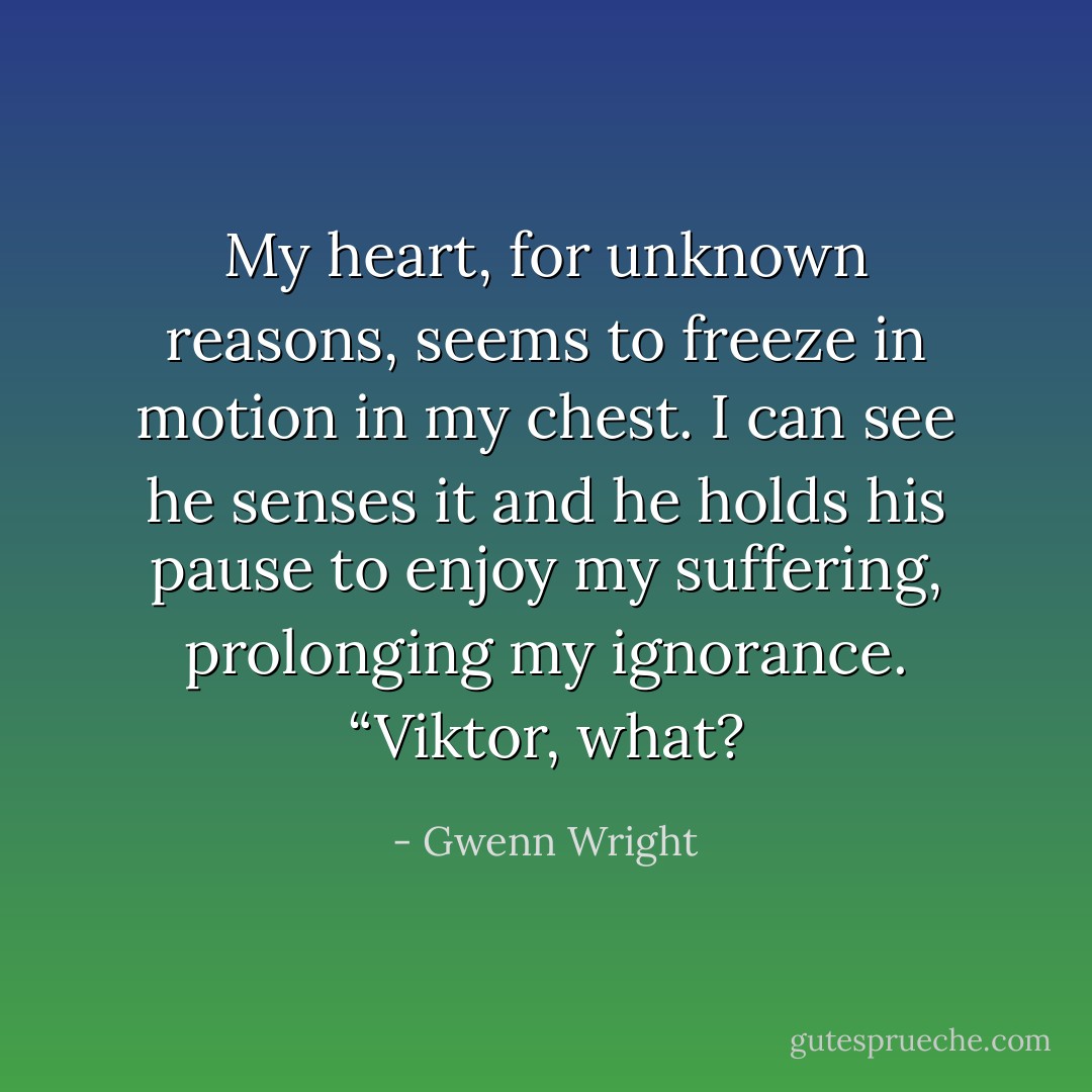 My heart, for unknown reasons, seems to freeze in motion in my chest. I can see he senses it and he holds his pause to enjoy my suffering, prolonging my ignorance. “Viktor, what? - Gwenn Wright