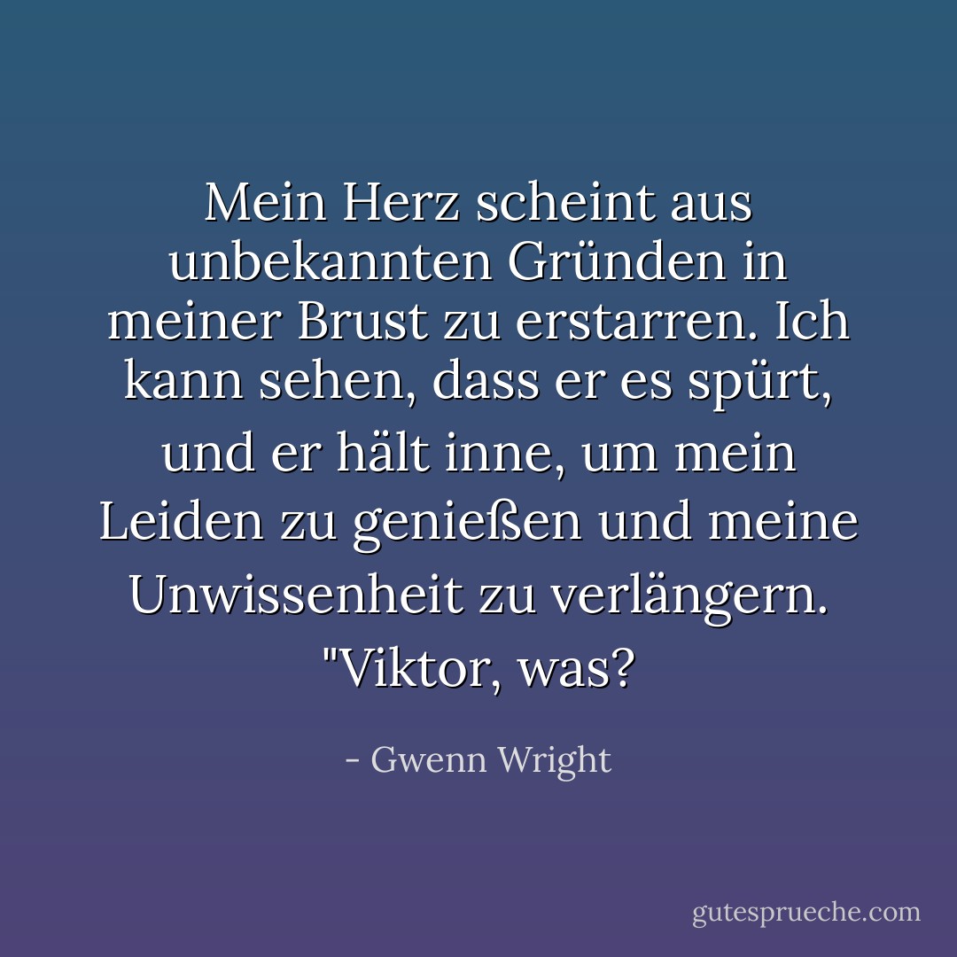 Mein Herz scheint aus unbekannten Gründen in meiner Brust zu erstarren. Ich kann sehen, dass er es spürt, und er hält inne, um mein Leiden zu genießen und meine Unwissenheit zu verlängern. "Viktor, was? - Gwenn Wright<