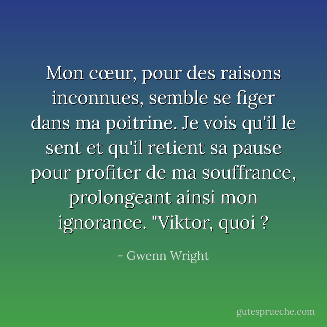 Mon cœur, pour des raisons inconnues, semble se figer dans ma poitrine. Je vois qu'il le sent et qu'il retient sa pause pour profiter de ma souffrance, prolongeant ainsi mon ignorance. "Viktor, quoi ? - Gwenn Wright