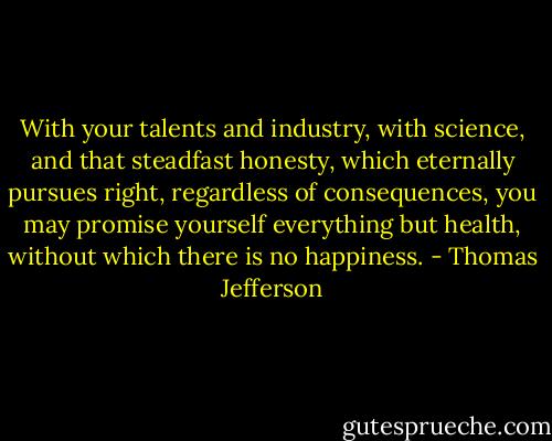 With your talents and industry, with science, and that steadfast honesty, which eternally pursues right, regardless of consequences, you may promise yourself everything but health, without which there is no happiness. - Thomas Jefferson