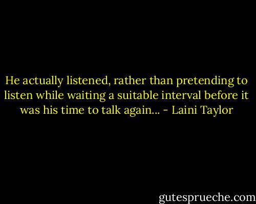 He actually listened, rather than pretending to listen while waiting a suitable interval before it was his time to talk again... - Laini Taylor