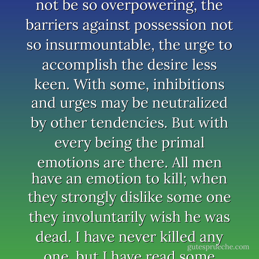 Every instinct that is found in any man is in all men. The strength of the emotion may not be so overpowering, the barriers against possession not so insurmountable, the urge to accomplish the desire less keen. With some, inhibitions and urges may be neutralized by other tendencies. But with every being the primal emotions are there. All men have an emotion to kill; when they strongly dislike some one they involuntarily wish he was dead. I have never killed any one, but I have read some obituary notices with great satisfaction. - Clarence Darrow