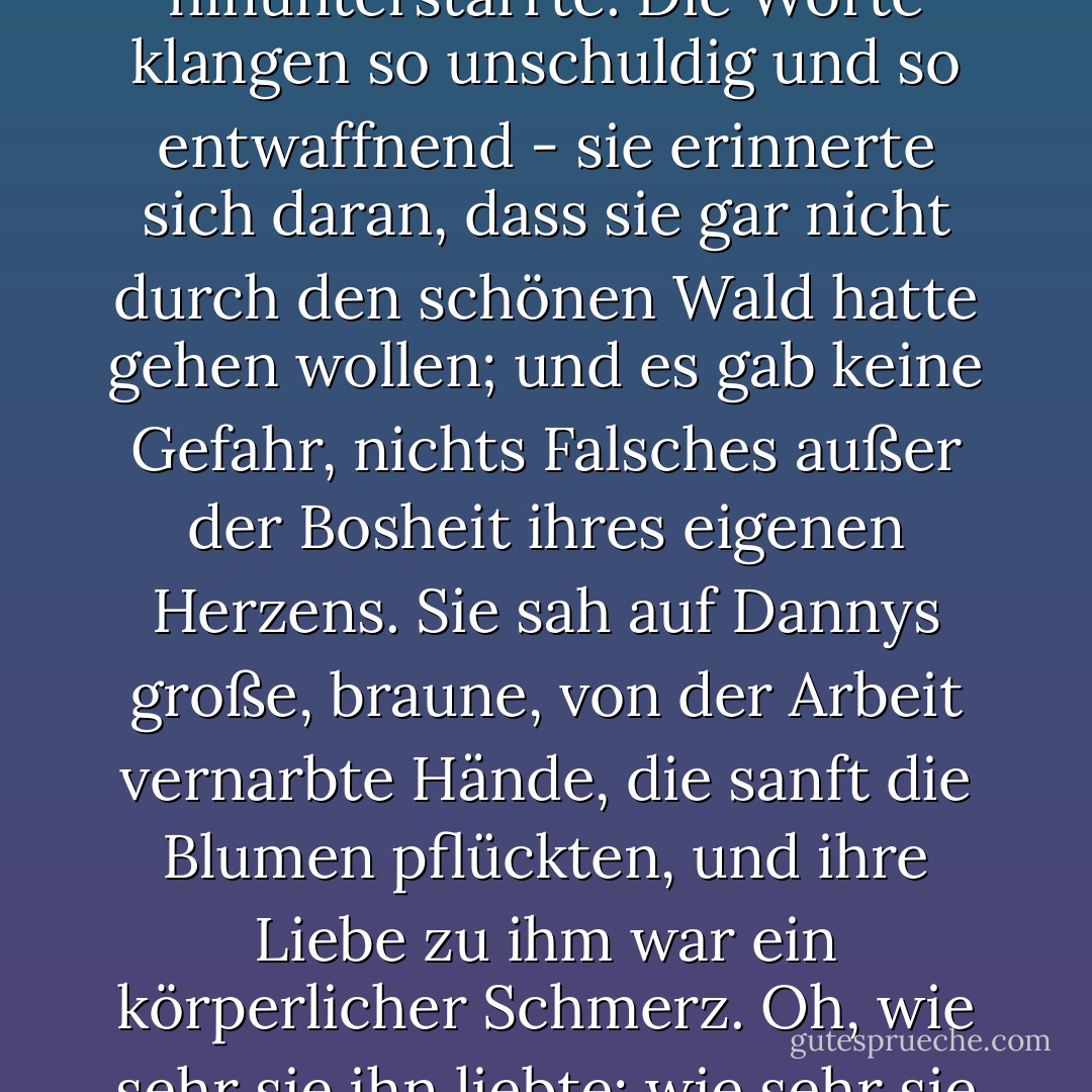 Plötzlich ertappte sich Damask dabei, wie sie durch einen Schimmer von Tränen hindurch auf die Blumen hinunterstarrte. Die Worte klangen so unschuldig und so entwaffnend - sie erinnerte sich daran, dass sie gar nicht durch den schönen Wald hatte gehen wollen; und es gab keine Gefahr, nichts Falsches außer der Bosheit ihres eigenen Herzens. Sie sah auf Dannys große, braune, von der Arbeit vernarbte Hände, die sanft die Blumen pflückten, und ihre Liebe zu ihm war ein körperlicher Schmerz. Oh, wie sehr sie ihn liebte; wie sehr sie sich wünschte, dass er um ihre Hand anhalten würde!"<br /><br /><br /><br />Norah Lofts - Norah Lofts<
