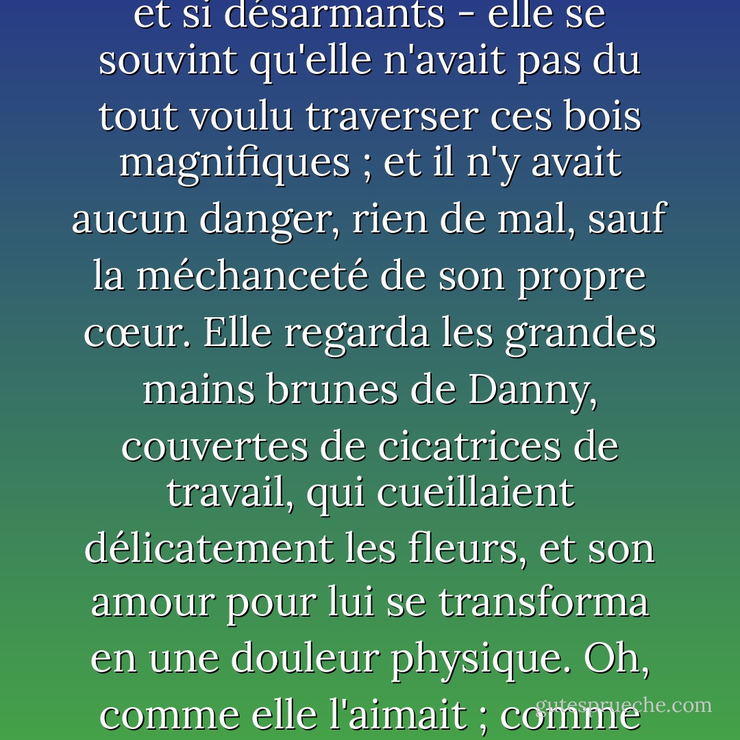 Soudain, Damask se retrouva à regarder les fleurs à travers un éblouissement de larmes. Les mots semblaient si innocents et si désarmants - elle se souvint qu'elle n'avait pas du tout voulu traverser ces bois magnifiques ; et il n'y avait aucun danger, rien de mal, sauf la méchanceté de son propre cœur. Elle regarda les grandes mains brunes de Danny, couvertes de cicatrices de travail, qui cueillaient délicatement les fleurs, et son amour pour lui se transforma en une douleur physique. Oh, comme elle l'aimait ; comme elle souhaitait qu'il lui demande de l'épouser !"<br /><br /><br /><br />Norah Lofts - Norah Lofts