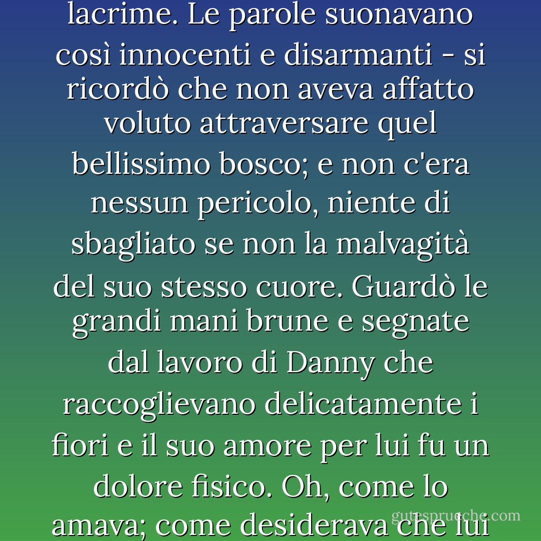 Improvvisamente Damasco si ritrovò a fissare i fiori attraverso un bagliore di lacrime. Le parole suonavano così innocenti e disarmanti - si ricordò che non aveva affatto voluto attraversare quel bellissimo bosco; e non c'era nessun pericolo, niente di sbagliato se non la malvagità del suo stesso cuore. Guardò le grandi mani brune e segnate dal lavoro di Danny che raccoglievano delicatamente i fiori e il suo amore per lui fu un dolore fisico. Oh, come lo amava; come desiderava che lui le chiedesse di sposarlo!"<br /><br /><br /><br />Norah Lofts - Norah Lofts