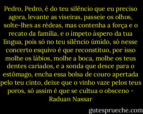 Pedro, Pedro, é do teu silêncio que eu preciso agora, levante as viseiras, passeie os olhos, solte-lhes as rédeas, mas contenha a força e o recato da família, e o ímpeto áspero da tua língua, pois só no teu silêncio úmido, só nesse concerto esquivo é que reconstituo, por isso molhe os lábios, molhe a boca, molhe os teus dentes cariados, e a sonda que desce para o estômago, encha essa bolsa de couro apertada pelo teu cinto, deixe que o vinho vaze pelos teus poros, só assim é que se cultua o obsceno - Raduan Nassar
