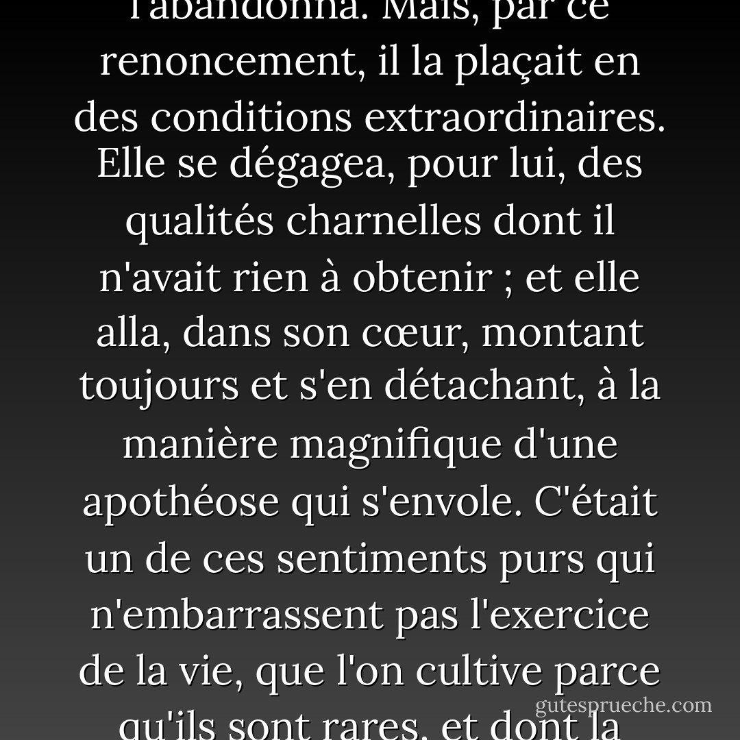 Elle lui parut donc si vertueuse et inaccessible, que toute espérance, même la plus vague, l'abandonna.<br />Mais, par ce renoncement, il la plaçait en des conditions extraordinaires. Elle se dégagea, pour lui, des qualités charnelles dont il n'avait rien à obtenir ; et elle alla, dans son cœur, montant toujours et s'en détachant, à la manière magnifique d'une apothéose qui s'envole. C'était un de ces sentiments purs qui n'embarrassent pas l'exercice de la vie, que l'on cultive parce qu'ils sont rares, et dont la perte affligerait plus que la possession n'est réjouissante. - Gustave Flaubert