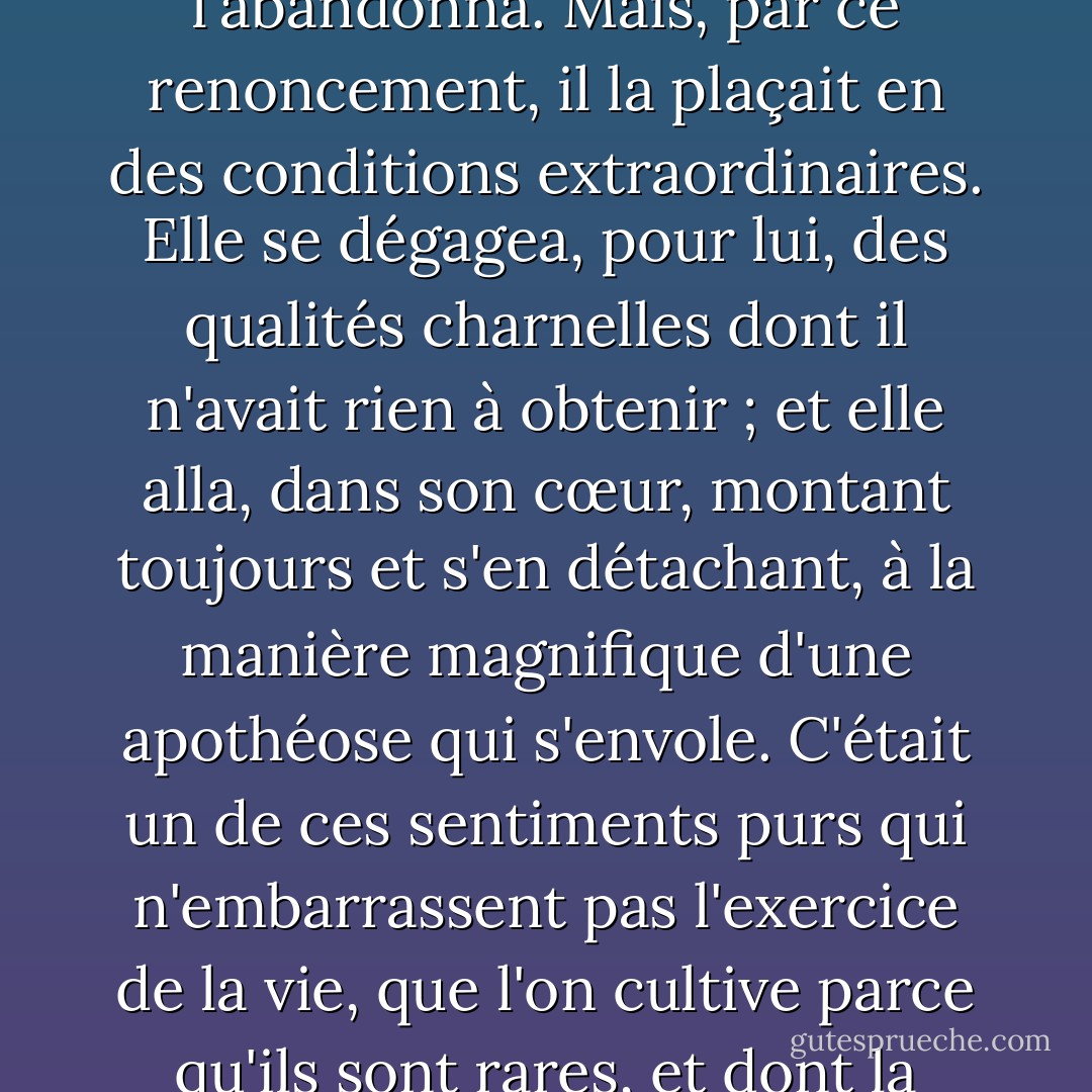 Elle lui parut donc si vertueuse et inaccessible, que toute espérance, même la plus vague, l'abandonna.<br />Mais, par ce renoncement, il la plaçait en des conditions extraordinaires. Elle se dégagea, pour lui, des qualités charnelles dont il n'avait rien à obtenir ; et elle alla, dans son cœur, montant toujours et s'en détachant, à la manière magnifique d'une apothéose qui s'envole. C'était un de ces sentiments purs qui n'embarrassent pas l'exercice de la vie, que l'on cultive parce qu'ils sont rares, et dont la perte affligerait plus que la possession n'est réjouissante. - Gustave Flaubert