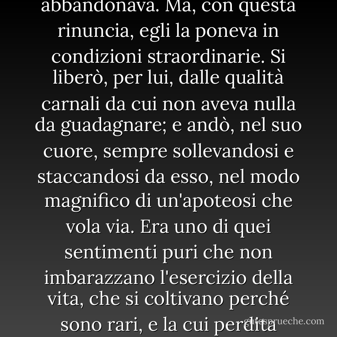 Gli sembrava così virtuosa e inaccessibile che ogni speranza, anche la più vaga, la abbandonava.<br />Ma, con questa rinuncia, egli la poneva in condizioni straordinarie. Si liberò, per lui, dalle qualità carnali da cui non aveva nulla da guadagnare; e andò, nel suo cuore, sempre sollevandosi e staccandosi da esso, nel modo magnifico di un'apoteosi che vola via. Era uno di quei sentimenti puri che non imbarazzano l'esercizio della vita, che si coltivano perché sono rari, e la cui perdita affliggerebbe più di quanto il possesso sia motivo di gioia. - Gustave Flaubert