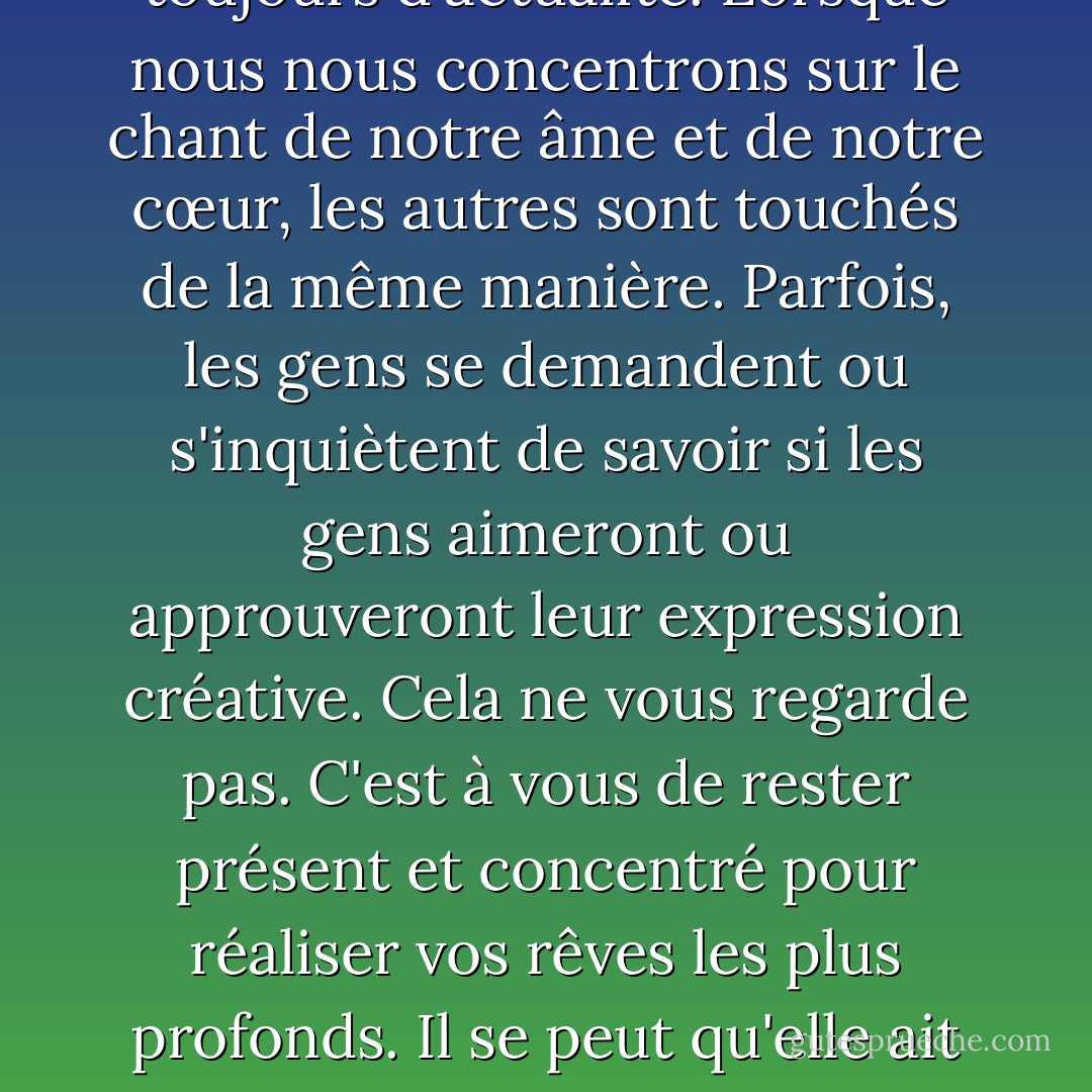 N'oubliez pas de vous faire plaisir d'abord, puis de faire plaisir aux autres."<br /><br /><br />C'était mon mantra lorsque j'ai publié mon premier livre en 1990, et il est toujours d'actualité. Lorsque nous nous concentrons sur le chant de notre âme et de notre cœur, les autres sont touchés de la même manière. Parfois, les gens se demandent ou s'inquiètent de savoir si les gens aimeront ou approuveront leur expression créative. Cela ne vous regarde pas. C'est à vous de rester présent et concentré pour réaliser vos rêves les plus profonds. Il se peut qu'elle ait l'air tordue ou étrange, ou qu'elle soit très bizarre, mais si elle vous ravit, alors elle vous appartient et trouvera son chemin dans d'autres cœurs. - S.A.R.K.
