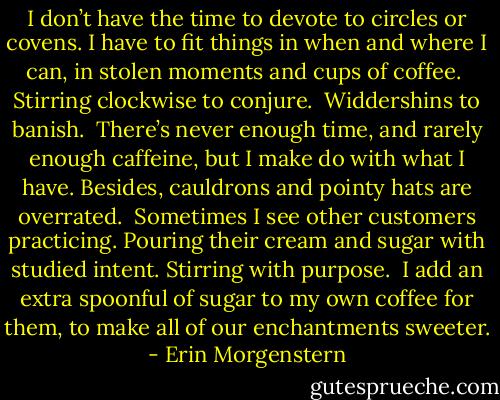 I don’t have the time to devote to circles or covens. I have to fit things in when and where I can, in stolen moments and cups of coffee.<br /><br />Stirring clockwise to conjure.<br /><br />Widdershins to banish.<br /><br />There’s never enough time, and rarely enough caffeine, but I make do with what I have. Besides, cauldrons and pointy hats are overrated.<br /><br />Sometimes I see other customers practicing. Pouring their cream and sugar with studied intent. Stirring with purpose.<br /><br />I add an extra spoonful of sugar to my own coffee for them, to make all of our enchantments sweeter. - Erin Morgenstern