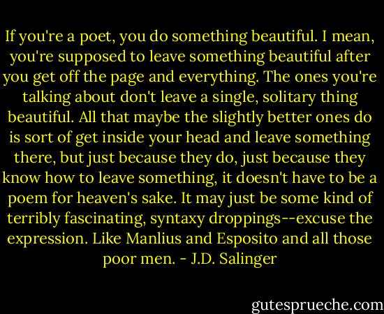 If you're a poet, you do something beautiful. I mean, you're supposed to leave something beautiful after you get off the page and everything. The ones you're talking about don't leave a single, solitary thing beautiful. All that maybe the slightly better ones do is sort of get inside your head and leave something there, but just because they do, just because they know how to leave something, it doesn't have to be a poem for heaven's sake. It may just be some kind of terribly fascinating, syntaxy droppings--excuse the expression. Like Manlius and Esposito and all those poor men. - J.D. Salinger