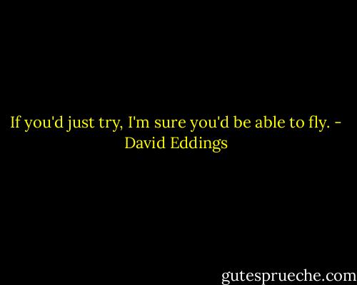 If you'd just try, I'm sure you'd be able to fly. - David Eddings