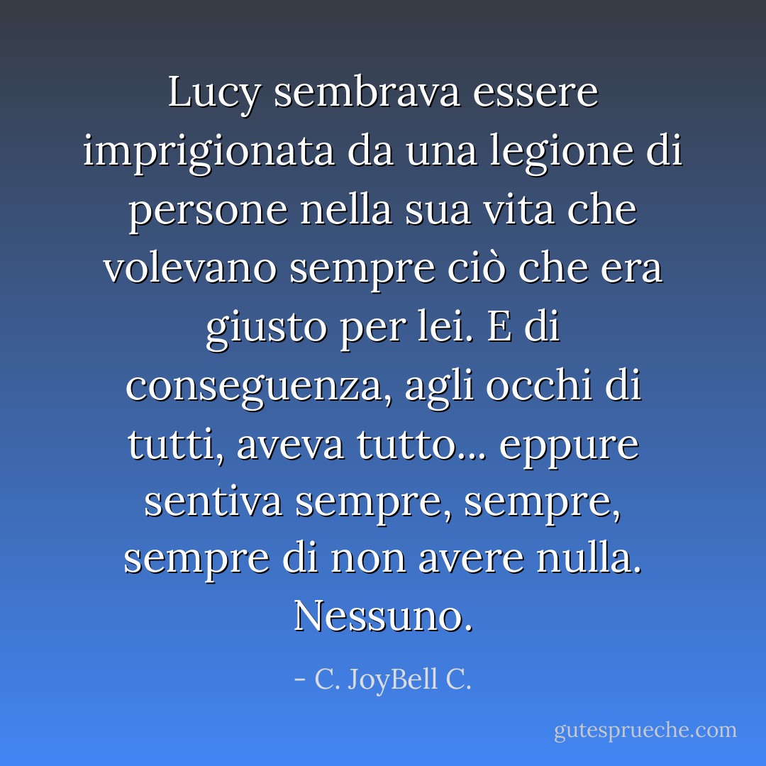 Lucy sembrava essere imprigionata da una legione di persone nella sua vita che volevano sempre ciò che era giusto per lei. E di conseguenza, agli occhi di tutti, aveva tutto... eppure sentiva sempre, sempre, sempre di non avere nulla. Nessuno. - C. JoyBell C.
